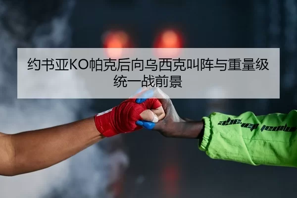 约书亚KO帕克后向乌西克叫阵与重量级统一战前景